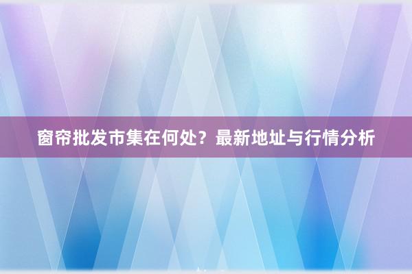 窗帘批发市集在何处？最新地址与行情分析