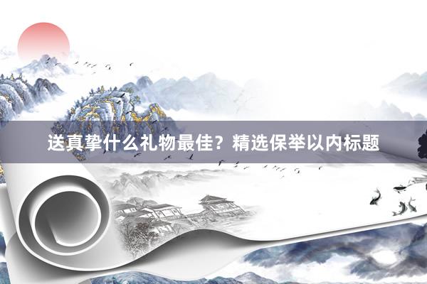 送真挚什么礼物最佳？精选保举以内标题