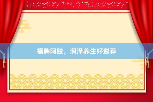 福牌阿胶，润泽养生好遴荐